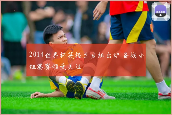 2014世界杯英格兰分组出炉 备战小组赛赛程受关注