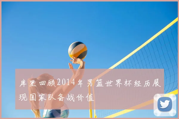 库里回顾2014年男篮世界杯经历展现国家队备战价值